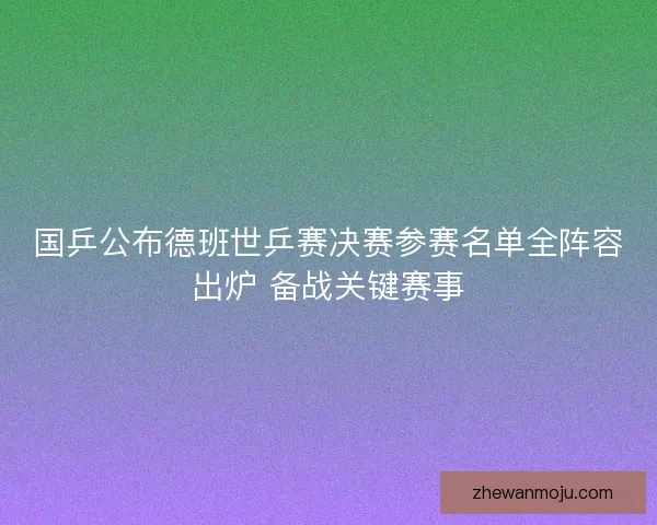 国乒公布德班世乒赛决赛参赛名单全阵容出炉 备战关键赛事
