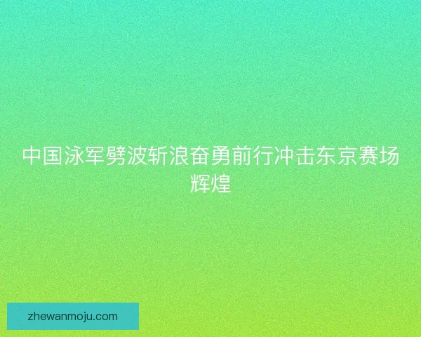 中国泳军劈波斩浪奋勇前行冲击东京赛场辉煌