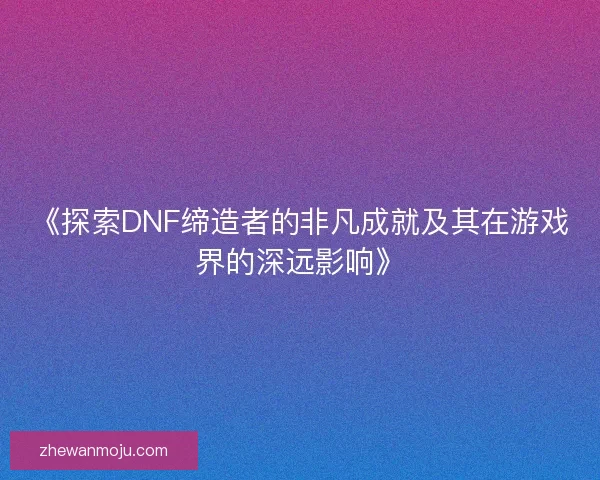 《探索DNF缔造者的非凡成就及其在游戏界的深远影响》