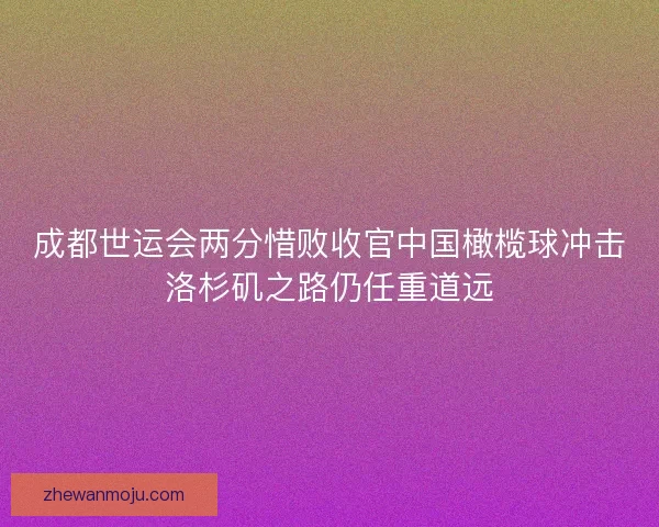 成都世运会两分惜败收官中国橄榄球冲击洛杉矶之路仍任重道远