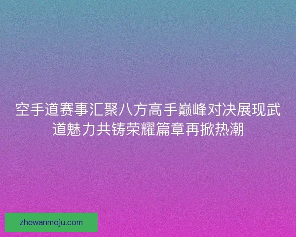 空手道赛事汇聚八方高手巅峰对决展现武道魅力共铸荣耀篇章再掀热潮