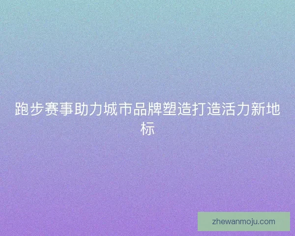 跑步赛事助力城市品牌塑造打造活力新地标